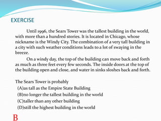 EXERCISE
Until 1996, the Sears Tower was the tallest building in the world,
with more than a hundred stories. It is located in Chicago, whose
nickname is the Windy City. The combination of a very tall building in
a city with such weather conditions leads to a lot of swaying in the
breeze.
On a windy day, the top of the building can move back and forth
as much as three feet every few seconds. The inside doors at the top of
the building open and close, and water in sinks sloshes back and forth.
The Sears Tower is probably
(A)as tall as the Empire State Building
(B)no longer the tallest building in the world
(C)taller than any other building
(D)still the highest building in the world
B
 