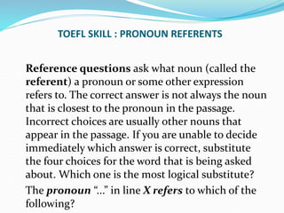 TOEFL SKILL : PRONOUN REFERENTS
Reference questions ask what noun (called the
referent) a pronoun or some other expression
refers to. The correct answer is not always the noun
that is closest to the pronoun in the passage.
Incorrect choices are usually other nouns that
appear in the passage. If you are unable to decide
immediately which answer is correct, substitute
the four choices for the word that is being asked
about. Which one is the most logical substitute?
The pronoun “...” in line X refers to which of the
following?
 