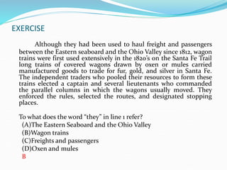 EXERCISE
Although they had been used to haul freight and passengers
between the Eastern seaboard and the Ohio Valley since 1812, wagon
trains were first used extensively in the 1820’s on the Santa Fe Trail
long trains of covered wagons drawn by oxen or mules carried
manufactured goods to trade for fur, gold, and silver in Santa Fe.
The independent traders who pooled their resources to form these
trains elected a captain and several lieutenants who commanded
the parallel columns in which the wagons usually moved. They
enforced the rules, selected the routes, and designated stopping
places.
To what does the word “they” in line 1 refer?
(A)The Eastern Seaboard and the Ohio Valley
(B)Wagon trains
(C)Freights and passengers
(D)Oxen and mules
B
 