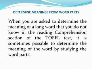 DETERMINE MEANINGS FROM WORD PARTS
When you are asked to determine the
meaning of a long word that you do not
know in the reading Comprehension
section of the TOEFL test, it is
sometimes possible to determine the
meaning of the word by studying the
word parts.
 