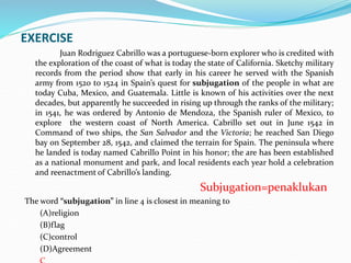 EXERCISE
Juan Rodriguez Cabrillo was a portuguese-born explorer who is credited with
the exploration of the coast of what is today the state of California. Sketchy military
records from the period show that early in his career he served with the Spanish
army from 1520 to 1524 in Spain’s quest for subjugation of the people in what are
today Cuba, Mexico, and Guatemala. Little is known of his activities over the next
decades, but apparently he succeeded in rising up through the ranks of the military;
in 1541, he was ordered by Antonio de Mendoza, the Spanish ruler of Mexico, to
explore the western coast of North America. Cabrillo set out in June 1542 in
Command of two ships, the San Salvador and the Victoria; he reached San Diego
bay on September 28, 1542, and claimed the terrain for Spain. The peninsula where
he landed is today named Cabrillo Point in his honor; the are has been established
as a national monument and park, and local residents each year hold a celebration
and reenactment of Cabrillo’s landing.
Subjugation=penaklukan
The word “subjugation” in line 4 is closest in meaning to
(A)religion
(B)flag
(C)control
(D)Agreement
 