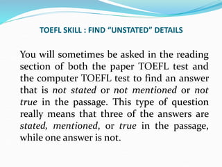 TOEFL SKILL : FIND “UNSTATED” DETAILS
You will sometimes be asked in the reading
section of both the paper TOEFL test and
the computer TOEFL test to find an answer
that is not stated or not mentioned or not
true in the passage. This type of question
really means that three of the answers are
stated, mentioned, or true in the passage,
while one answer is not.
 