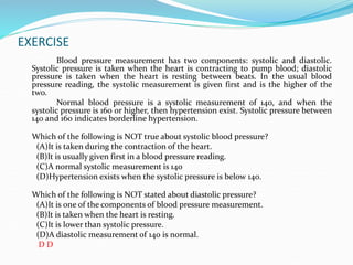 EXERCISE
Blood pressure measurement has two components: systolic and diastolic.
Systolic pressure is taken when the heart is contracting to pump blood; diastolic
pressure is taken when the heart is resting between beats. In the usual blood
pressure reading, the systolic measurement is given first and is the higher of the
two.
Normal blood pressure is a systolic measurement of 140, and when the
systolic pressure is 160 or higher, then hypertension exist. Systolic pressure between
140 and 160 indicates borderline hypertension.
Which of the following is NOT true about systolic blood pressure?
(A)It is taken during the contraction of the heart.
(B)It is usually given first in a blood pressure reading.
(C)A normal systolic measurement is 140
(D)Hypertension exists when the systolic pressure is below 140.
Which of the following is NOT stated about diastolic pressure?
(A)It is one of the components of blood pressure measurement.
(B)It is taken when the heart is resting.
(C)It is lower than systolic pressure.
(D)A diastolic measurement of 140 is normal.
D D
 