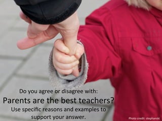 Do	
  you	
  agree	
  or	
  disagree	
  with:	
  
Parents	
  are	
  the	
  best	
  teachers?	
  	
  
   Use	
  speciﬁc	
  reasons	
  and	
  examples	
  to	
  
             support	
  your	
  answer.	
  	
               Photo	
  credit:	
  stephanski	
  
 