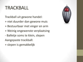 TRACKBALL
Trackball uit gewone handel:
+ niet duurder dan gewone muis
+ Bestuurbaar met vinger en arm
+ Weinig ongewenste verplaatsing
- Balletje soms te klein, slepen
Aangepaste trackball:
+ slepen is gemakkelijk
 