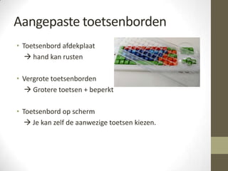 Aangepaste toetsenborden
• Toetsenbord afdekplaat
    hand kan rusten

• Vergrote toetsenborden
   Grotere toetsen + beperkt

• Toetsenbord op scherm
   Je kan zelf de aanwezige toetsen kiezen.
 