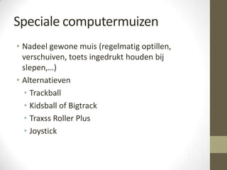 Speciale computermuizen
• Nadeel gewone muis (regelmatig optillen,
  verschuiven, toets ingedrukt houden bij
  slepen,…)
• Alternatieven
  • Trackball
  • Kidsball of Bigtrack
  • Traxss Roller Plus
  • Joystick
 