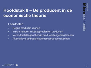 1 van 4
Hoofdstuk 8 – De producent in de
economische theorie
Leerdoelen
• Begrip productie kennen
• Inzicht hebben in keuzeproblemen producent
• Veronderstellingen theorie producentengedrag kennen
• Alternatieve gedragshypotheses producent kennen
 