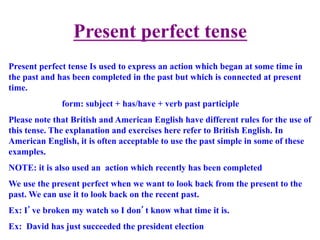 Present perfect tense
Present perfect tense Is used to express an action which began at some time in
the past and has been completed in the past but which is connected at present
time.
form: subject + has/have + verb past participle
Please note that British and American English have different rules for the use of
this tense. The explanation and exercises here refer to British English. In
American English, it is often acceptable to use the past simple in some of these
examples.
NOTE: it is also used an action which recently has been completed
We use the present perfect when we want to look back from the present to the
past. We can use it to look back on the recent past.
Ex: I’ve broken my watch so I don’t know what time it is.
Ex: David has just succeeded the president election
 