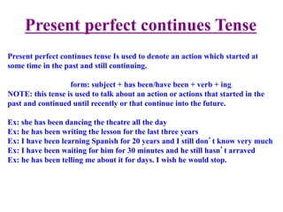 Present perfect continues Tense
Present perfect continues tense Is used to denote an action which started at
some time in the past and still continuing.
form: subject + has been/have been + verb + ing
NOTE: this tense is used to talk about an action or actions that started in the
past and continued until recently or that continue into the future.
Ex: she has been dancing the theatre all the day
Ex: he has been writing the lesson for the last three years
Ex: I have been learning Spanish for 20 years and I still don’t know very much
Ex: I have been waiting for him for 30 minutes and he still hasn’t arraved
Ex: he has been telling me about it for days. I wish he would stop.
 