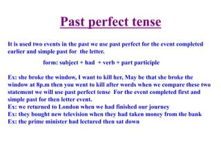 Past perfect tense	
  	
  
It is used two events in the past we use past perfect for the event completed
earlier and simple past for the letter.
form: subject + had + verb + part participle
Ex: she broke the window, I want to kill her, May be that she broke the
window at 8p.m then you went to kill after words when we compare these two
statement we will use past perfect tense For the event completed first and
simple past for then letter event.
Ex: we returned to London when we had finished our journey
Ex: they bought new television when they had taken money from the bank
Ex: the prime minister had lectured then sat down
 