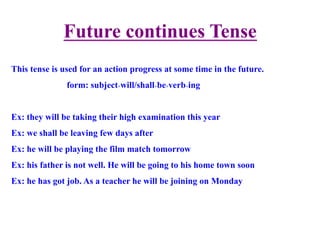 Future continues Tense
This tense is used for an action progress at some time in the future.
form: subject+will/shall+be+verb+ing
Ex: they will be taking their high examination this year
Ex: we shall be leaving few days after
Ex: he will be playing the film match tomorrow
Ex: his father is not well. He will be going to his home town soon
Ex: he has got job. As a teacher he will be joining on Monday
 