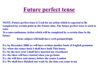 Future perfect tense
NOTE: Future perfect tense is Used for an action which is expected to Be
completed by certain point in the Future time. The future perfect tense is used to
refer
To a non-continuous Action which will be completed by a certain time in the
future.
form: subject+will/shall+have+verb+pastparticiple
Ex: by December 2008 we will have written another book of English grammar
Ex: when she comes back I shall have built This house.
Ex: by the next year I shall have married my sweetheart
Ex: the show will have started when you go home
Ex: she will have sent money before she comes London
Ex: We shall have finished our work by the time you come to me
 