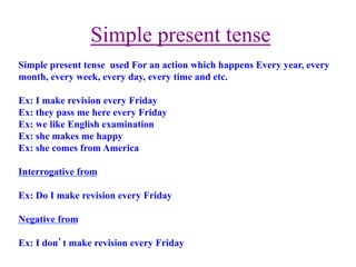  Simple present tense
Simple present tense used For an action which happens Every year, every
month, every week, every day, every time and etc.
Ex: I make revision every Friday
Ex: they pass me here every Friday
Ex: we like English examination
Ex: she makes me happy
Ex: she comes from America
Interrogative from
Ex: Do I make revision every Friday
Negative from
Ex: I don’t make revision every Friday
 