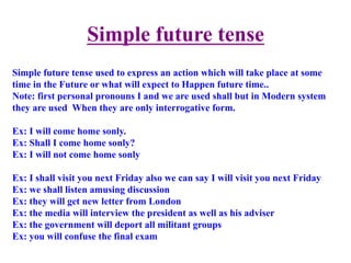 Simple future tense	
  	
  
Simple future tense used to express an action which will take place at some
time in the Future or what will expect to Happen future time..
Note: first personal pronouns I and we are used shall but in Modern system
they are used When they are only interrogative form.
Ex: I will come home sonly.
Ex: Shall I come home sonly?
Ex: I will not come home sonly
Ex: I shall visit you next Friday also we can say I will visit you next Friday
Ex: we shall listen amusing discussion
Ex: they will get new letter from London
Ex: the media will interview the president as well as his adviser
Ex: the government will deport all militant groups
Ex: you will confuse the final exam
 