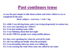 Past continues tense	
  	
  
we use the past simple to talk about actions and states which we see as
completed in the past.
form: subject + was/were + verb + ing
Ex: while I was driving home, peter was trying desperately to contact me.
Ex: were you expecting any visitors?
Ex: I was just making some coffee
Ex: I was thinking about him last night
Ex: in the 1990 few people were using mobile phones.
Ex: they were speaking her when he arrived by train
Ex: she was taking too loudly when the principal
Ex: I was dreaming when my mum was calling me
Ex: I was crossing the road when some one called by my name
 