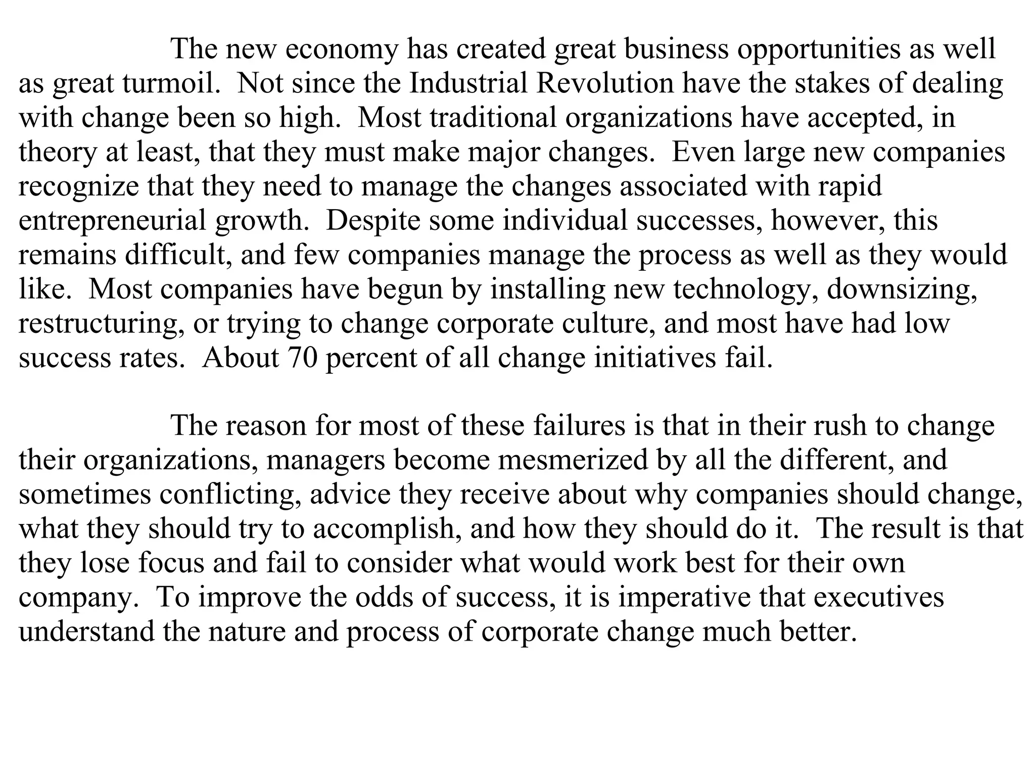 The new economy has created great business opportunities as well as great turmoil.  Not since the Industrial Revolution have the stakes of dealing with change been so high.  Most traditional organizations have accepted, in theory at least, that they must make major changes.  Even large new companies recognize that they need to manage the changes associated with rapid entrepreneurial growth.  Despite some individual successes, however, this remains difficult, and few companies manage the process as well as they would like.  Most companies have begun by installing new technology, downsizing, restructuring, or trying to change corporate culture, and most have had low success rates.  About 70 percent of all change initiatives fail.  The reason for most of these failures is that in their rush to change their organizations, managers become mesmerized by all the different, and sometimes conflicting, advice they receive about why companies should change, what they should try to accomplish, and how they should do it.  The result is that they lose focus and fail to consider what would work best for their own company.  To improve the odds of success, it is imperative that executives understand the nature and process of corporate change much better.  