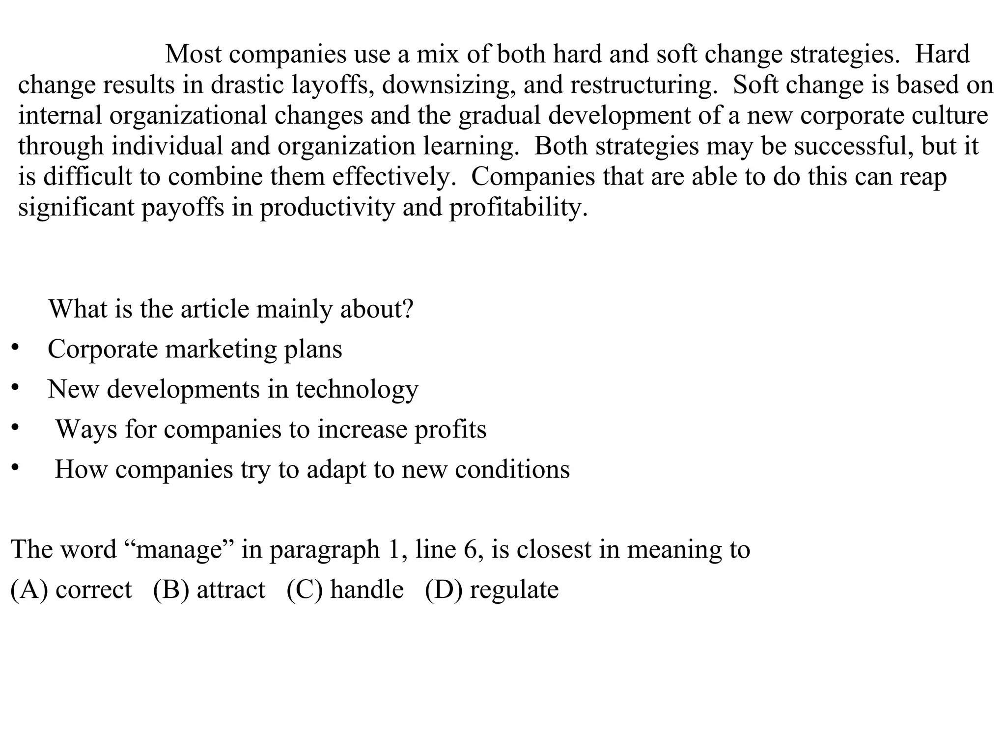 Most companies use a mix of both hard and soft change strategies.  Hard change results in drastic layoffs, downsizing, and restructuring.  Soft change is based on internal organizational changes and the gradual development of a new corporate culture through individual and organization learning.  Both strategies may be successful, but it is difficult to combine them effectively.  Companies that are able to do this can reap significant payoffs in productivity and profitability.  What is the article mainly about?  Corporate marketing plans  New developments in technology  Ways for companies to increase profits  How companies try to adapt to new conditions  The word “manage” in paragraph 1, line 6, is closest in meaning to  (A) correct  (B) attract  (C) handle  (D) regulate  