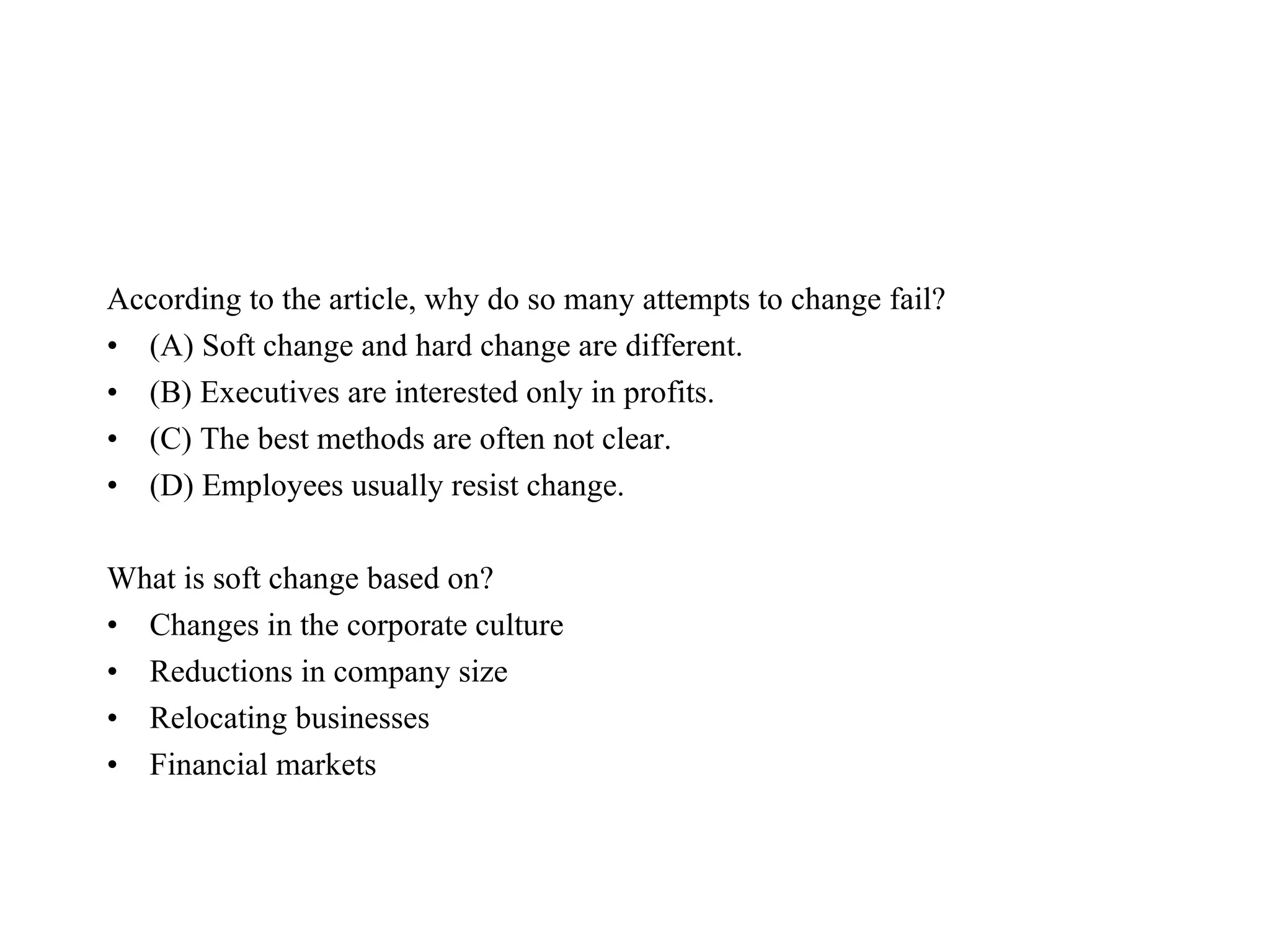 According to the article, why do so many attempts to change fail?  (A) Soft change and hard change are different.  (B) Executives are interested only in profits.  (C) The best methods are often not clear.  (D) Employees usually resist change.  What is soft change based on?  Changes in the corporate culture  Reductions in company size  Relocating businesses  Financial markets  