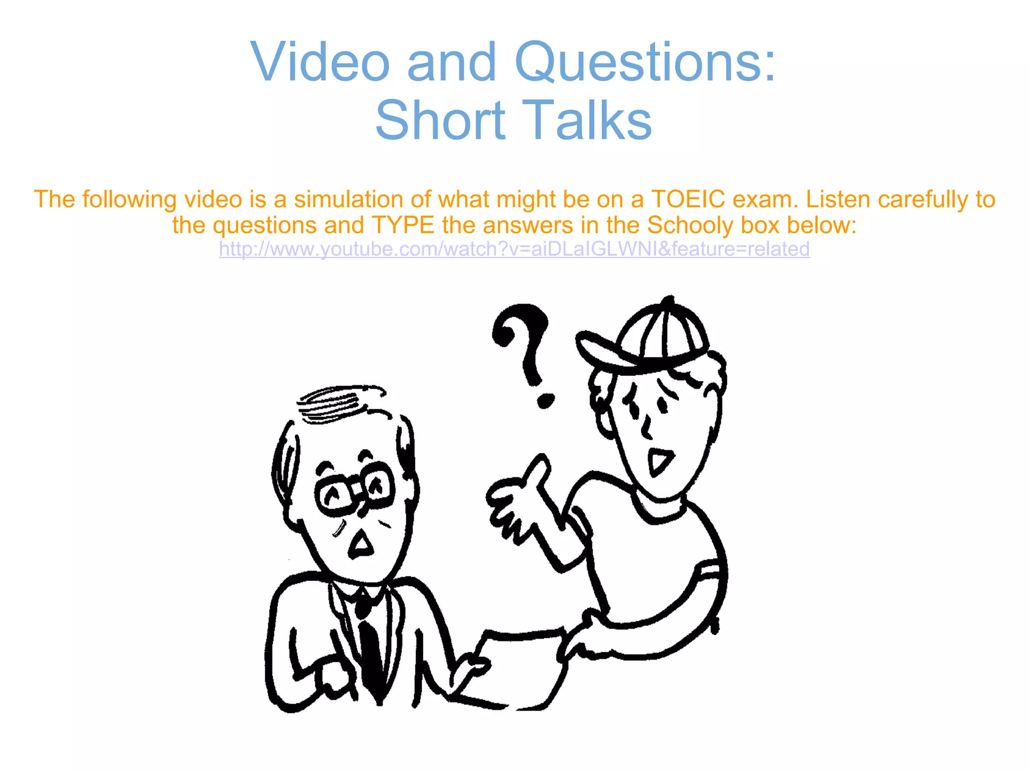 Video and Questions: Short Talks The following video is a simulation of what might be on a TOEIC exam. Listen carefully to the questions and TYPE the answers in the Schooly box below: http://www.youtube.com/watch?v=aiDLaIGLWNI&feature=related 