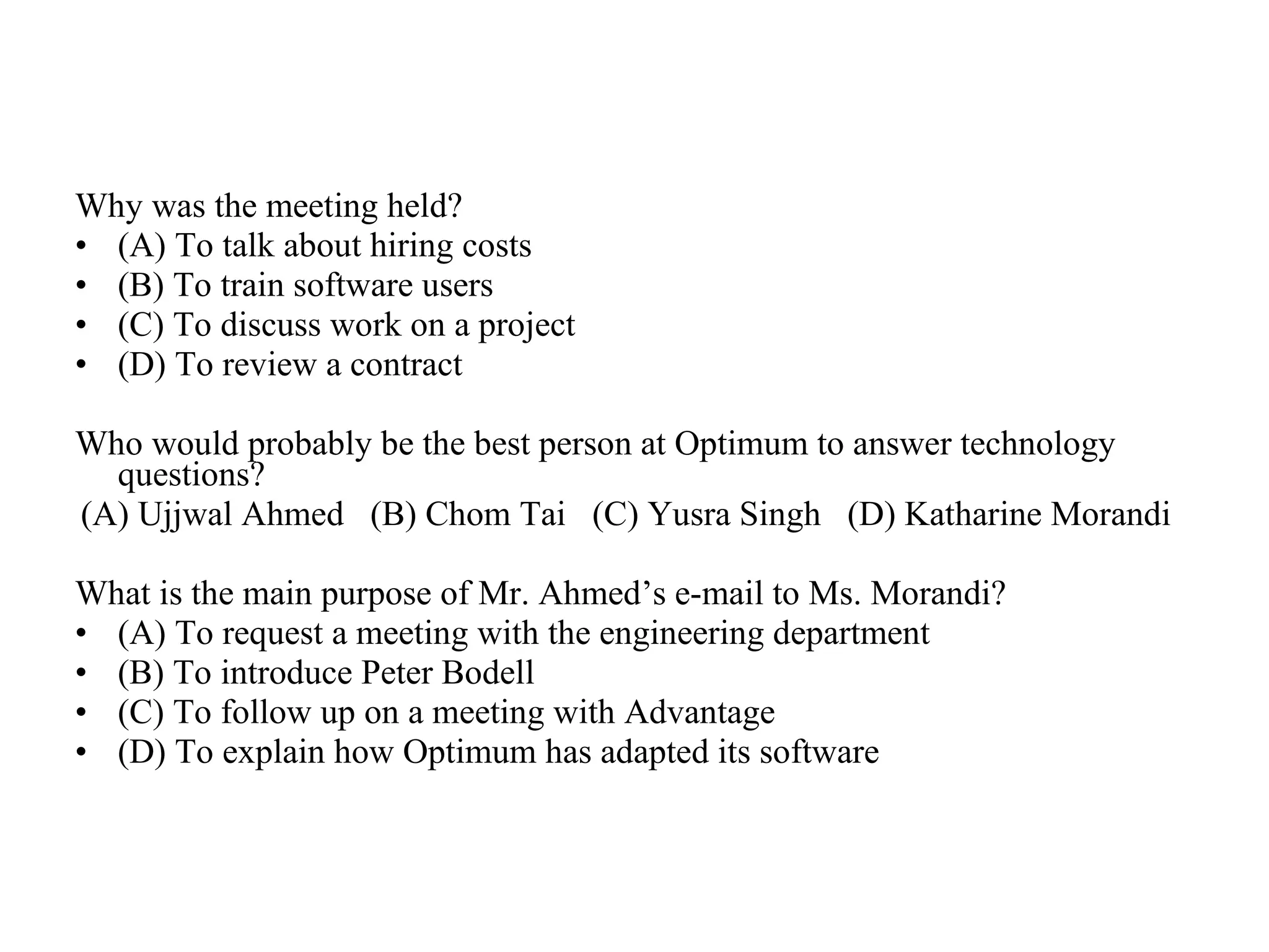 Why was the meeting held?  (A) To talk about hiring costs  (B) To train software users  (C) To discuss work on a project  (D) To review a contract  Who would probably be the best person at Optimum to answer technology questions?  (A) Ujjwal Ahmed  (B) Chom Tai  (C) Yusra Singh  (D) Katharine Morandi  What is the main purpose of Mr. Ahmed’s e-mail to Ms. Morandi?  (A) To request a meeting with the engineering department  (B) To introduce Peter Bodell  (C) To follow up on a meeting with Advantage  (D) To explain how Optimum has adapted its software 