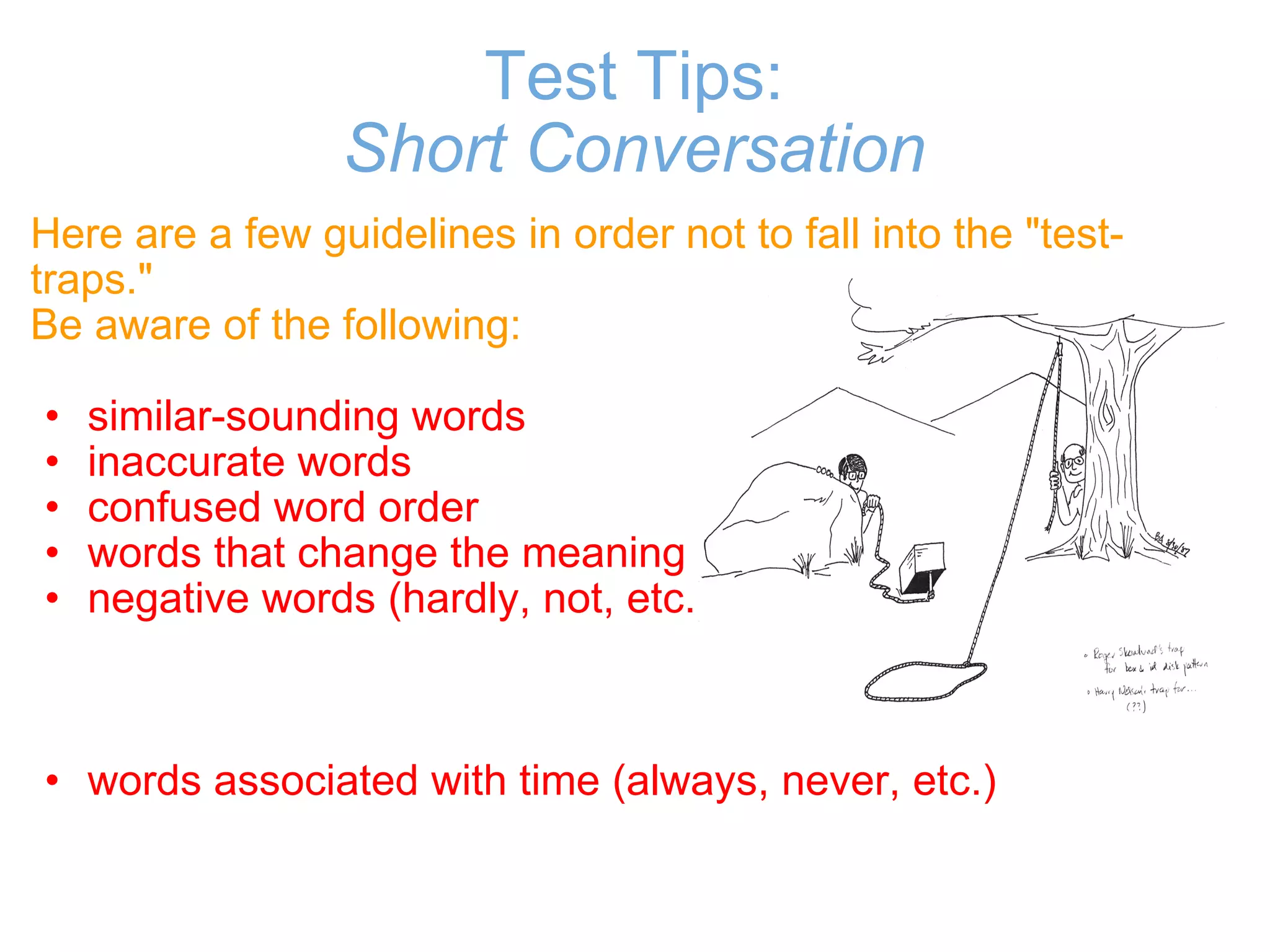 Test Tips: Short Conversation Here are a few guidelines in order not to fall into the "test-traps." Be aware of the following:   similar-sounding words  inaccurate words  confused word order  words that change the meaning  negative words (hardly, not, etc.)        words associated with time (always, never, etc.) 