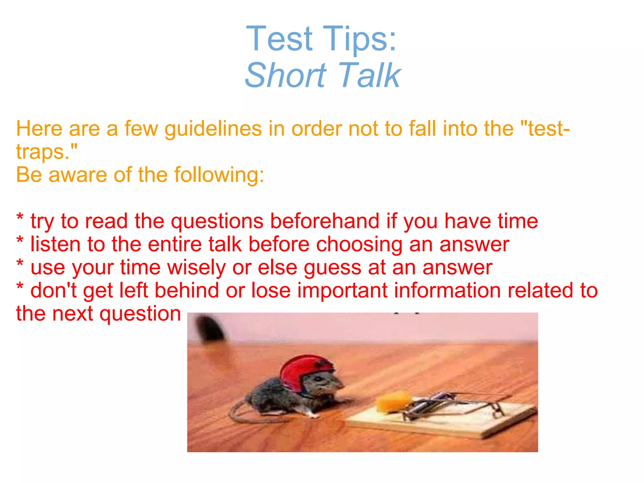 Test Tips: Short Talk Here are a few guidelines in order not to fall into the "test-traps." Be aware of the following:   * try to read the questions beforehand if you have time * listen to the entire talk before choosing an answer  * use your time wisely or else guess at an answer  * don't get left behind or lose important information related to the next question 