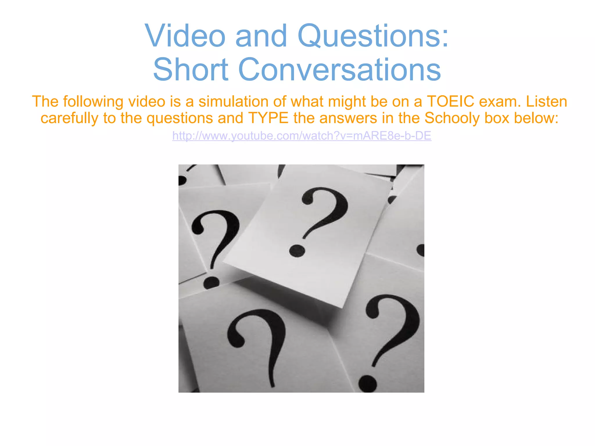Video and Questions: Short Conversations The following video is a simulation of what might be on a TOEIC exam. Listen carefully to the questions and TYPE the answers in the Schooly box below:   http://www.youtube.com/watch?v=mARE8e-b-DE 