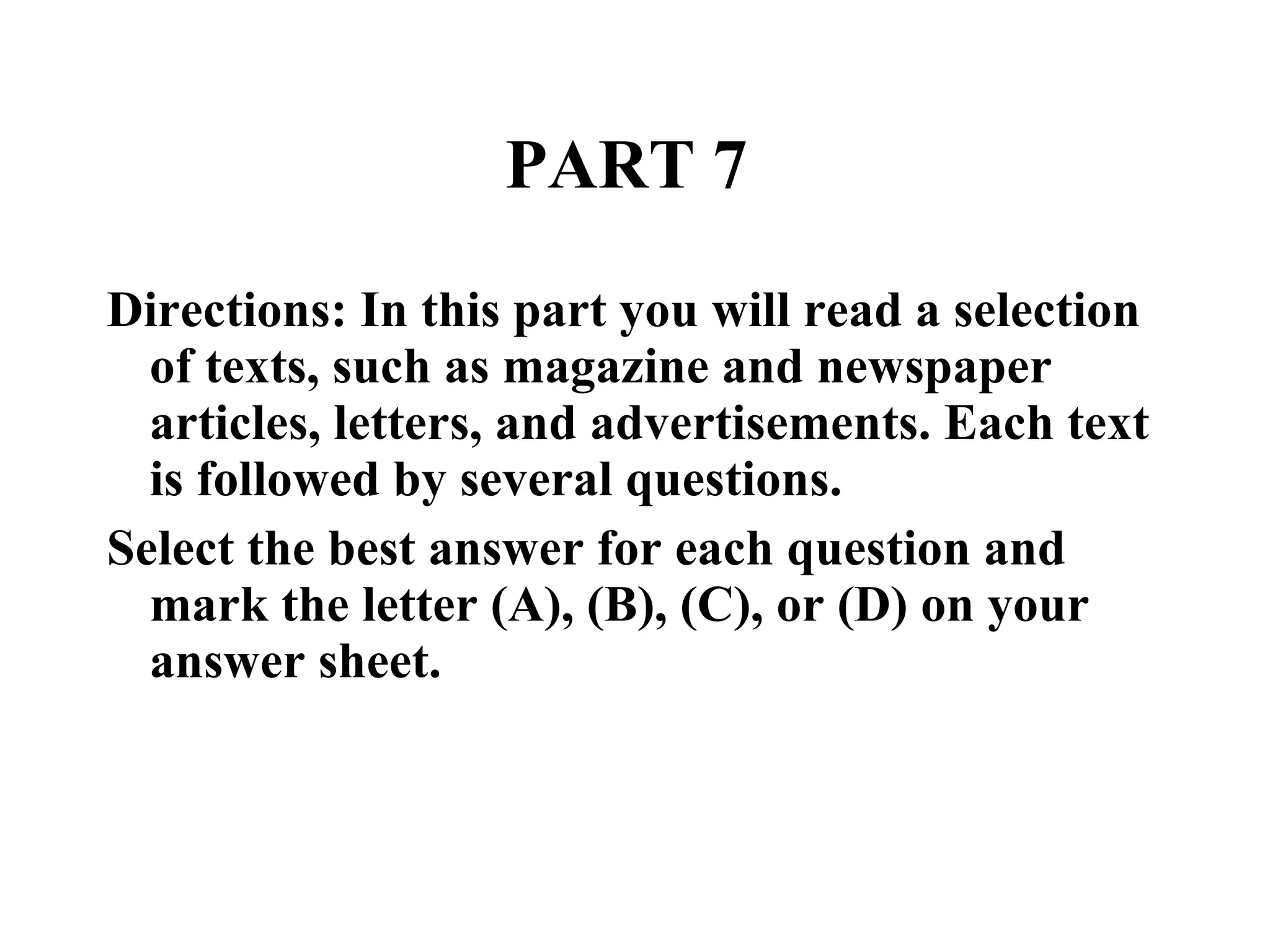 PART 7  Directions: In this part you will read a selection of texts, such as magazine and newspaper articles, letters, and advertisements. Each text is followed by several questions.  Select the best answer for each question and mark the letter (A), (B), (C), or (D) on your answer sheet.  