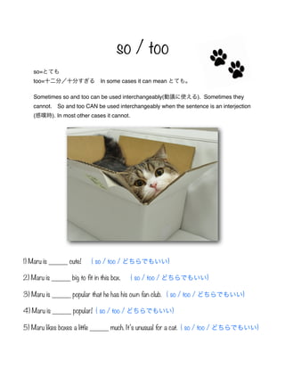 so / too
so=とても
too=十二分/十分すぎる In some cases it can mean とても。
Sometimes so and too can be used interchangeably(動議に使える). Sometimes they
cannot. So and too CAN be used interchangeably when the sentence is an interjection
(感嘆時). In most other cases it cannot.
1) Maru is _____ cute! ( so / too / どちらでもいい)
2) Maru is _____ big to fit in this box. ( so / too / どちらでもいい)
3) Maru is _____ popular that he has his own fan club. ( so / too / どちらでもいい)
4) Maru is _____ popular! ( so / too / どちらでもいい)
5) Maru likes boxes a little _____ much. It’s unusual for a cat. ( so / too / どちらでもいい)