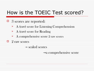How is the TOEIC Test scored? 3 scores are reported: A (raw) score for Listening Comprehension A (raw) score for Reading  A comprehensive score  2 raw scores  2 raw scores  ->  scaled scores -> a comprehensive score 