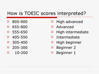 How is TOEIC scores interpreted?  805-900 655-800 555-650 405-550 305-400 205-300 10-200 High advanced Advanced High intermediate Intermediate High beginner Beginner 2 Beginner 1 