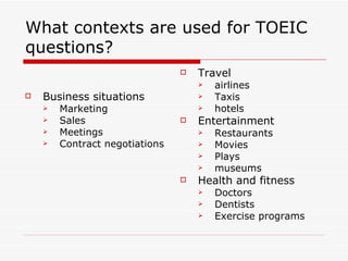 What contexts are used for TOEIC questions? Business situations Marketing Sales Meetings Contract negotiations Travel airlines Taxis hotels Entertainment Restaurants Movies  Plays museums Health and fitness Doctors Dentists Exercise programs 