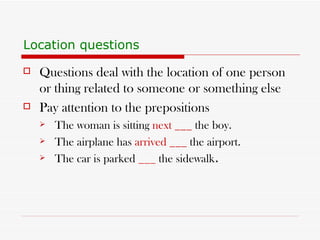 Location questions Questions deal with the location of one person or thing related to someone or something else Pay attention to the prepositions The woman is sitting  next ___  the boy. The airplane has  arrived ___  the airport. The car is parked  ___  the sidewalk .  