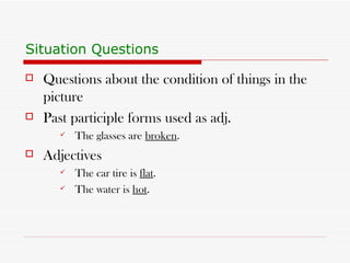 Situation Questions Questions about the condition of things in the picture Past participle forms used as adj. The glasses are  broken . Adjectives The car tire is  flat . The water is  hot . 