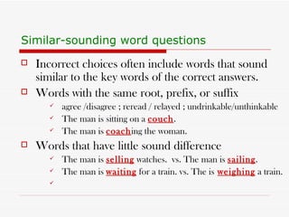 Similar-sounding word questions   Incorrect choices often include words that sound similar to the key words of the correct answers. Words with the same root, prefix, or suffix agree /disagree ; reread / relayed ; undrinkable/unthinkable  The man is sitting on a  couch . The man is  coach ing the woman. Words that have little sound difference The man is  selling  watches.  vs. The man is  sailing . The man is  waiting  for a train. vs. The is   weighing  a train.  