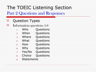 The TOEIC Listening Section Part 2 Questions and Responses Question Types  Information questions 1-6 Who Questions When Questions Where Questions What Questions How Questions Why Questions Yes/No Questions Choice Questions Statements  