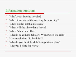 Information questions Who’s your favorite novelist? Who didn’t attend the meeting this morning? When did he get that message? When will she like to have lunch? Where’s her new office? What is he going to tell Mrs. Wang when she calls? How much time did he finish? Why do you think he didn’t support our plan? Why was he late for work? 