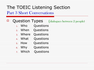 The TOEIC Listening Section Part 3 Short Conversations Question Types  ( dialogues between 2 people) Who  Questions When  Questions Where  Questions What  Questions How  Questions Why  Questions Which  Questions  