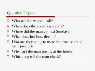 Question Types   Who will the woman call? When does the conference start? Where did the man go next Sunday? What does her boss decide? How are they going to try to improve sales of their products? Why isn’t the man staying at the hotel? Which bag will the man check?  