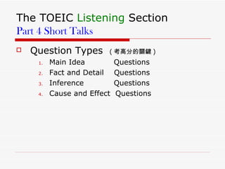 The TOEIC  Listening  Section Part 4 Short Talks Question Types  ( 考高分的關鍵 ) Main Idea   Questions Fact and Detail  Questions Inference   Questions Cause and Effect  Questions  