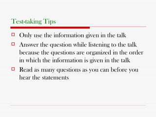 Test-taking Tips   Only use the information given in the talk Answer the question while listening to the talk because the questions are organized in the order in which the information is given in the talk Read as many questions as you can before you hear the statements 