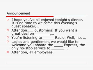 Announcement I hope you’ve all enjoyed tonight’s dinner. It is no time to welcome this evening’s guest speaker,… Attention___ customers: If you want a great deal on _______,… You’re listening to _____ Radio. Well, not … Ladies and gentlemen, we would like to welcome you aboard the ____ Express, the only no-stop service to ______... Attention, all employees.  