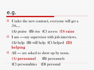 e.g. Under the new contract, everyone will get a 5%.... (A) praise  (B) rise  (C) access  (D)  raise I am -----my supervisor with job interviews. (A) help  (B) will help  (C) helped  (D) helping All ---- are asked to show up by noon. (A)  personnel   (B) personnels (C) personalities  (D) personal 