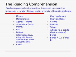 The Reading Comprehension Reading passages about a variety of topics and in a variety of formats, in a variety of topics and in a variety of formats, including Memos  Memorandum  Agenda + Memo  Schedule + fax (a memo) Fax Letters Information (e.g. using city buses) and letter (a letter about the info.) Charts Chart and memo Chart and letter Graphs Indexes Tables Articles (e.g. article about a resume)  E-mail E-mail A v.s. E-mail B 