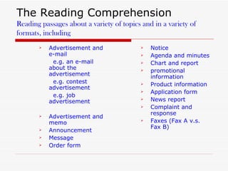 The Reading Comprehension Reading passages about a variety of topics and in a variety of formats, including Advertisement and e-mail  e.g. an e-mail about the advertisement e.g. contest advertisement e.g. job advertisement  Advertisement and memo Announcement Message Order form Notice Agenda and minutes Chart and report promotional information Product information Application form News report Complaint and response Faxes (Fax A v.s. Fax B) 