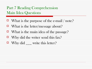 Part 7 Reading Comprehension Main Idea Questions What is the purpose of the e-mail / note? What is the letter/message about? What is the main idea of the passage? Why did the writer send this fax? Why did ___ write this letter? 