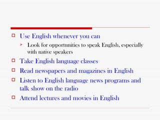 Use English whenever you can Look for opportunities to speak English, especially with native speakers Take English language classes Read newspapers and magazines in English Listen to English language news   programs and talk show on the radio Attend lectures and movies in English   