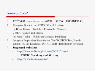 Sources from :   ELTS 英美 www.elts.com.tw   出版的「 TOEIC  多益 題庫大全」   Complete Guide to the TOEIC Test ,   3rd edition  by Bruce Rogers  Publisher: Christopher Wenger TOEIC Analyst , 2nd edition  by Anne Taylor  Publisher: Compass Publishing Longman Preparation Series for the New TOEIC® Test, Fourth Edition   by Lin Lougheed, LOUGHEED ( Introductory-advanced) Suggested websites:  http://www.onlinenglish.net/TOEIC.html TOEIC Speaking and Writing  http:// www.toeic.com.tw / 
