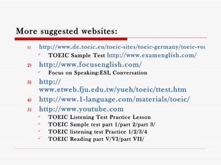 More suggested websites: http://www.de.toeic.eu/toeic-sites/toeic-germany/toeic-vorbereitung/toeic-sample-test/ TOEIC Sample Test  http:// www.examenglish.com / http://www.focusenglish.com/ Focus on Speaking:ESL Conversation http:// www.etweb.fju.edu.tw/yueh/toeic/ttest.htm http://www.1-language.com/materials/toeic/ http:// www.youtube.com TOEIC Listening Test Practice Lesson TOEIC Sample test part 1/part 2/part 3/ TOEIC listening test Practice 1/2/3/4 TOEIC Reading part V/VI/part VII/ 